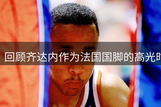 回顾齐达内作为法国国脚的高光时刻，世界杯决赛头球梅开二度